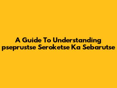 A Guide To Understanding 'pseprustse Seroketse Ka Sebarutse'