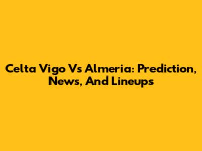 Celta Vigo Vs Almeria: Prediction, News, And Lineups