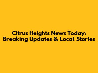 Citrus Heights News Today: Breaking Updates & Local Stories