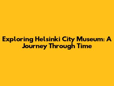 Exploring Helsinki City Museum: A Journey Through Time