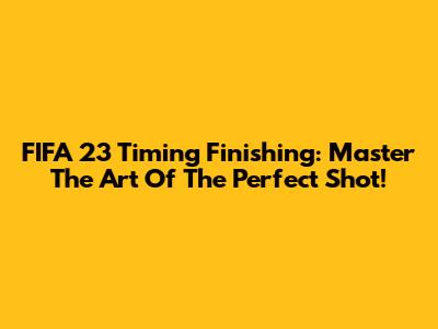FIFA 23 Timing Finishing: Master The Art Of The Perfect Shot!