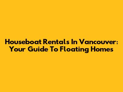 Houseboat Rentals In Vancouver: Your Guide To Floating Homes