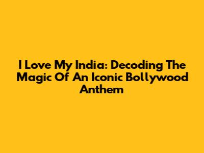 I Love My India: Decoding The Magic Of An Iconic Bollywood Anthem