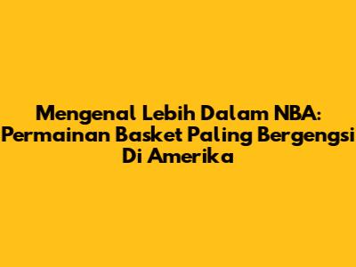 Mengenal Lebih Dalam NBA: Permainan Basket Paling Bergengsi Di Amerika