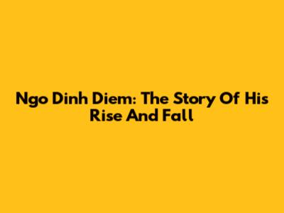 Ngo Dinh Diem: The Story Of His Rise And Fall