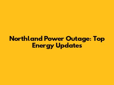Northland Power Outage: Top Energy Updates