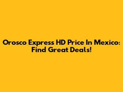 Orosco Express HD Price In Mexico: Find Great Deals!