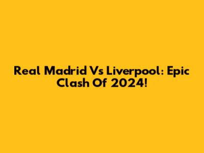 Real Madrid Vs Liverpool: Epic Clash Of 2024!
