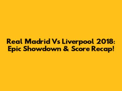 Real Madrid Vs Liverpool 2018: Epic Showdown & Score Recap!