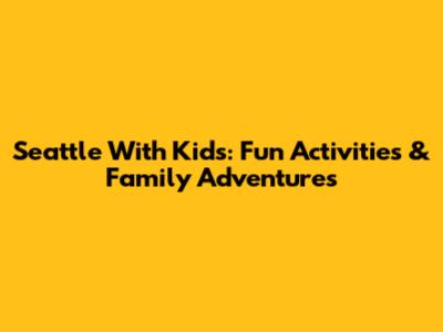 Seattle With Kids: Fun Activities & Family Adventures