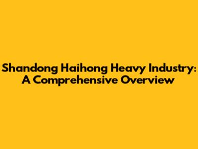 Shandong Haihong Heavy Industry: A Comprehensive Overview