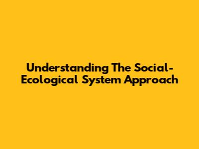 Understanding The Social-Ecological System Approach