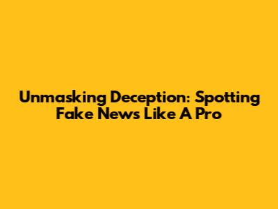 Unmasking Deception: Spotting Fake News Like A Pro