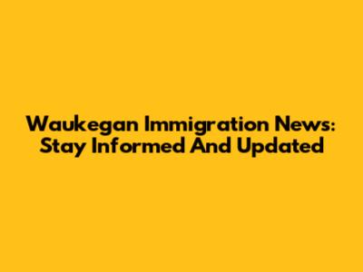 Waukegan Immigration News: Stay Informed And Updated